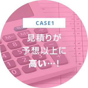 case1 見積りが 予想以上に 高い…！
